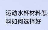 运动水杯材料怎么选择好 运动水杯材料如何选择好