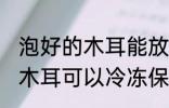 泡好的木耳能放冰箱保鲜吗 泡发后的木耳可以冷冻保存吗