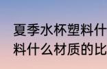夏季水杯塑料什么材质好 夏季水杯塑料什么材质的比较好