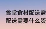 食堂食材配送需要哪些资质 食堂食材配送需要什么资质和条件