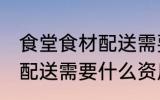 食堂食材配送需要哪些资质 食堂食材配送需要什么资质和条件