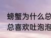螃蟹为什么总喜欢吐泡泡 为什么螃蟹总喜欢吐泡泡