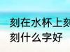 刻在水杯上刻什么字好 自己用的水杯刻什么字好