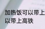 加热饭可以带上高铁吗 加热饭是否可以带上高铁
