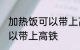 加热饭可以带上高铁吗 加热饭是否可以带上高铁