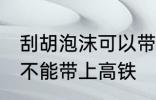 刮胡泡沫可以带上高铁吗 刮胡泡沫能不能带上高铁