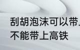 刮胡泡沫可以带上高铁吗 刮胡泡沫能不能带上高铁