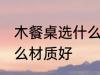 木餐桌选什么材质好 木餐桌具体选什么材质好