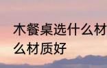 木餐桌选什么材质好 木餐桌具体选什么材质好