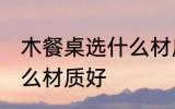 木餐桌选什么材质好 木餐桌具体选什么材质好