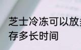 芝士冷冻可以放多久 芝士可以冷冻保存多长时间