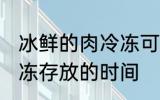 冰鲜的肉冷冻可以放多久 冰鲜的肉冷冻存放的时间